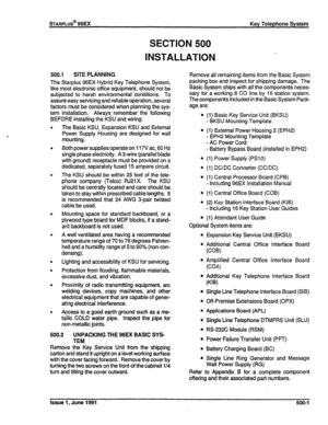 Page 90sTARPLUS@ 96EX 
SECTION 500 
INSTALLATION 
Key Telephone System 
500.1 SITE PLANNING 
The Starplus 96EX Hybrid Key Telephone System, 
like most electronic off ice equipment, should not be 
subjected to harsh environmental conditions. To 
assure easy servicing and reliable operation, several 
factors must be considered when planning the sys- 
tem installation. Always remember the following 
BEFORE installing the KSU and wiring: 
The Basic KSU, Expansion KSU and External 
Power Supply Housing are designed...