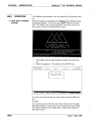 Page 105DATABASE ADMINISTRATIONSTARPLUS @ AVP TECHNICAL MANUAL
600.2 OPERATIONThe database administration can be entered by the following meth-
ods:When the system is powered up the 
Starplus AVP loads the voice
processing program. To exit this press 
[SHIFT FlO] at the same
time. The Vodavi menu will be presented. This menu must be on
the screen to enter the administration
program.A. NON MULTI-TASKING
SYSTEM
1.Enter [2] to load the administration program and press [En-
ter].
2.Enter the password. (The default...