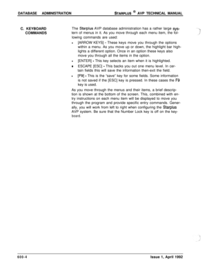 Page 107DATABASE ADMINISTRATIONSTARPLUS @ AVP TECHNICAL MANUAL
C. KEYBOARD
COMMANDSThe 
Starplus AVP database administration has a rather large sys-tern of menus in it. As you move through each menu item, the fol-
lowing commands are used:
l[ARROW KEYS] - These keys move you through the options
within a menu. As you move up or down, the highlight bar high-
lights a different option. Once in an option these keys also
move you through all the items in the option.
l[ENTER] - This key selects an item when it is...