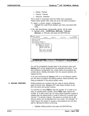 Page 111CONFIGURATIONSTARPLUS @ AVP TECHNICAL MANUAL
l Dialing Prefixes
l Feature Prefixes
l Hang-Up Detection
This is done in conjunction with the Utility menu procedure.
Please follow section 500, Initial set up for the entire procedure.
To select a phone system configuration:
1.Highlight the Load Phone System sub menu and press [EN-
TER].
A file, with descriptively recognizable names, will be listed.
2. Highlight either, 
2448EX.pbx, 96EX.pbx, 1428.pbx,
2856.pbx, or SPX.pbx and press the [ENTER] key.
rWINT...