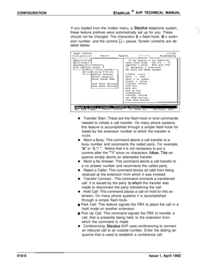 Page 113CONFIGURATIONSTARPLUS @ AVP TECHNICAL MANUAL
If you loaded from the Vodavi menu, a 
Starplus telephone system,
these feature prefixes were automatically set up for you. These
should not be changed. The characters 
& = flash-hook, 8 = exten-
sion number, and the comma 
[,I = pause. Screen contents are de-
tailed below:
IIRINT sn525100ConfigurationtlodulesReportsUtilitiesu+3.10aHouseKeepingFeature Prefixes
Hangup Detection
Phone System Name
Load Phone Settings
Save Phone SettingsIf the feature is not...