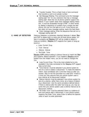 Page 114STARPLUS @ AVP TECHNICAL MANUALCONFIGURATION
n Transfer Outside: This is a flash hook or tone command
that transfers a call to an outside number.
n Set Message Waiting: This command turns the message
waiting light “On” for any extension that has a message
waiting light. Note that not all phone systems support this
feature. If your system does have message waiting indica-
tion, it must be accessible through DTMF. In other words,
by dialing a sequence of numbers from a single line tele-
phone, you can turn...