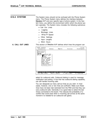 Page 118STARPLUS @ AVP TECHNICAL MANUALCONFIGURATION
610.2 SYSTEMThe System menu should not be confused with the Phone System
menu. The Phone System menu defines the interface between
Starplus AVP and your specific type of phone system. In the Sys-
tem menu, you define the environment within which the phone sys-
tem operates. The System menu includes the following submenus:
A. CALL OUT LINES
0 Call Out Lines
l Logging
l Blockage Lines
.
lRR & FF Speed
l Other Settings
l Input Lengths
l Work Hours
This section of...