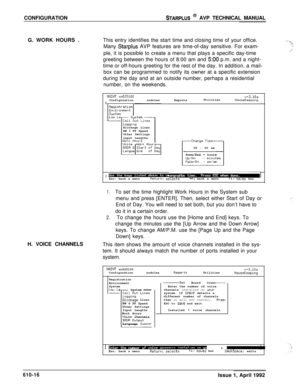 Page 123CONFIGURATIONSTARPLUS @ AVP TECHNICAL MANUAL
G. WORK HOURS .This entry identifies the start time and closing time of your office.
Many 
Starplus AVP features are time-of-day sensitive. For exam-
ple, it is possible to create a menu that plays a specific day-time
greeting between the hours of 8:00 am and 
500 p.m. and a night-
time or off-hours greeting for the rest of the day. In addition, a mail-
box can be programmed to notify its owner at a specific extension
during the day and at an outside number,...