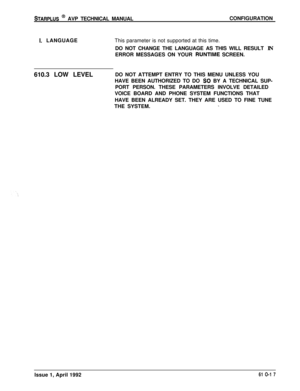 Page 124STARPLUS @ AVP TECHNICAL MANUALCONFIGURATION
I. LANGUAGEThis parameter is not supported at this time.
DO NOT CHANGE THE LANGUAGE AS THIS WILL RESULT IN
ERROR MESSAGES ON YOUR 
RUNTIME SCREEN.
610.3 LOW LEVELDO NOT ATTEMPT ENTRY TO THIS MENU UNLESS YOU
HAVE BEEN AUTHORIZED TO DO 
SO BY A TECHNICAL SUP-
PORT PERSON. THESE PARAMETERS INVOLVE DETAILED
VOICE BOARD AND PHONE SYSTEM FUNCTIONS THAT
HAVE BEEN ALREADY SET. THEY ARE USED TO FINE TUNE
THE SYSTEM.
_Issue 1, April 1992
61 O-1 7 