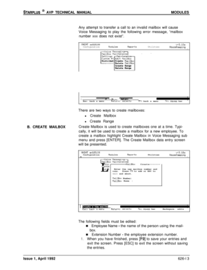 Page 137STARPLUS @ AVP TECHNICAL MANUALMODULES
Any attempt to transfer a call to an invalid mailbox will cause
Voice Messaging to play the following error message, “mailbox
number xxx does not exist”.
flAINT sn52510093.10aConfigurationnodulesReportsUtilitiesIHouseKeepingIUoice MessaginVailBox naintenanceI .SettingsNaintenancCustom Pr Edit tlailBox
k---lDistribut Create 
tlailBoxDelete NailBoxcreate Range
Delete Range
I-* 
I. . ._ . . *,tT,*[-Esc: back a menuReturn: selectsf+: back a menutl: moes bar
B. CREATE...