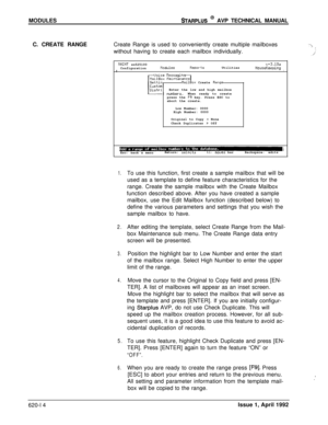 Page 138MODULESSTARPLUS @ AVP TECHNICAL MANUAL
C. CREATE RANGECreate Range is used to conveniently create multiple mailboxes
without having to create each mailbox individually.
MAINT sn525100v+3.10aConfigurationllodulesReportsUtilitiesHouseKeepingIIUoice tlessagin
HailBox Create RangeEnter the low and high mailbox
When ready to create
press the 
F9 key. Press ESC to
abort the create.
Low Number: 0000
High Number: 0000
Original to Copy 
s None
Check Duplicates s Off
IEsc: back a menuReturn: se1rctstl:moves...