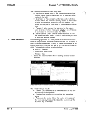 Page 140MODULESSTARPLUS @ AVP TECHNICAL MANUAL
The following describes the data entry fields:
n Name 
- enter a new name or edit the existing name of the
mailbox owner. Use the backspace key to erase any infor-
mation in the field.
n Extension 
- is the extension number associated with this
mailbox. Often this number is directly related to the mailbox
number. For example, extension 310 and mailbox 1310.
Press [ENTER] for an inset listing of system extension num-
bers.E. TIMED SETTINGSn Password 
- is the number...