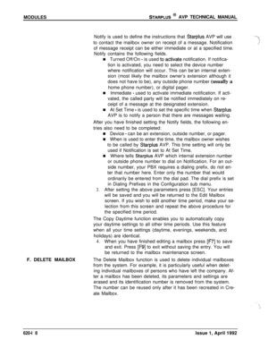 Page 142MODULESSTARPLUS @ AVP TECHNICAL MANUAL
Notify is used to define the instructions that 
Starplus AVP will use
to contact the mailbox owner on receipt of a message. Notification
of message receipt can be either immediate or at a specified time.
Notify contains the following fields.
n Turned Off/On 
- is used to.activate notification. If notifica-
tion is activated, you need to select the device number
where notification will occur. This can be’an internal exten-
sion (most likely the mailbox owner’s...