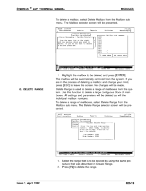 Page 143STARPLUS @ AVP TECHNICAL MANUALMODULES
To delete a mailbox, select Delete Mailbox from the Mailbox sub
menu. The Mailbox selector screen will be presented.
G. DELETE RANGE
L
r
DAINT sn525100
ConfigurationnodulesReportsUtilitiesv+3.10aHouseKeepingFrom the menu list at the right,
pick the mailbox which you wish to
delete. If you do not want to delete
a mailbox 
press ESC.
flailBox List -
F9 -adds mbox
F8 -enter mbox
IEsc:back a menuReturn: selectstl:moves barBackSpace: edits
1.Highlight the mailbox to be...