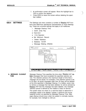 Page 144MODULESSTARPLUS @ AVP TECHNICAL MANUAL
3.A confirmation screen will appear. Move the highlight bar to
YES to confirm the deletion.
4.Press [ESC] to leave the screen without deleting the speci-
fied mailbox.
620.4 SETTINGSThe Settings sub menu contains a number of 
Starplus AVP func-
tions that determine operational characteristics of Voice Messag-
ing. These are universal settings that apply to all mailboxes.
lMessage Cleanup Time
l Quick Jump Key
0 Operator
00 for Operator
e Set Minimum Record
l Delete...