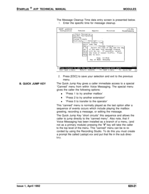 Page 145STARPLUS @ AVP TECHNICAL MANUALMODULES
The Message Cleanup Time data entry screen is presented below.
1.Enter the specific time for message cleanup.
tlFlINT sn525100u+3.10aConfigurationnodulesReportsUtilitiesHouseKeepingIITime: 
12:30amDay of Week: Everyday
2.Press [ESC] to save your selection and exit to the previous
menu.
B. QUICK JUMP KEYThe Quick Jump Key gives a caller immediate access to a special
“Canned” menu from within Voice Messaging. The special menu
gives the caller the following options:...