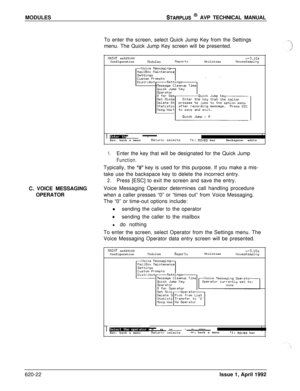 Page 146MODULESSTARPLUS @ AVP TECHNICAL MANUAL
To enter the screen, select Quick Jump Key from the Settings
menu. The Quick Jump Key screen will be presented.
tlAINT sn525100
ConfigurationnodulesReportsUtilitiesv+3.10aHouseKeeping
I-*.Esc: back a menuReturn: selectstl: moves barBackspace: edits
1.Enter the key that will be designated for the Quick Jump
Function.C. VOICE MESSAGING
OPERATORTypically, the 
“#” key is used for this purpose. If you make a mis-
take use the backspace key to delete the incorrect...