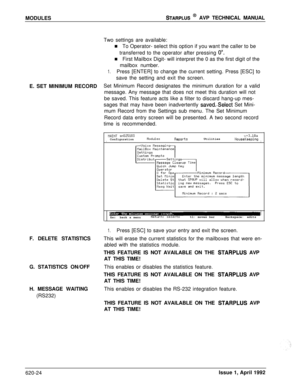 Page 148MODULESSTARPLUS @ AVP TECHNICAL MANUAL
E. SET MINIMUM RECORD
F. DELETE STATISTICS
G. STATISTICS ON/OFF
H. MESSAGE WAITING
(RS232)Two settings are available:
n To Operator- select this option if you want the caller to be
transferred to the operator after pressing 
0”.n First Mailbox Digit- will interpret the 0 as the first digit of the
mailbox number.
1.Press [ENTER] to change the current setting. Press [ESC] to
save the setting and exit the screen.
Set Minimum Record designates the minimum duration for a...