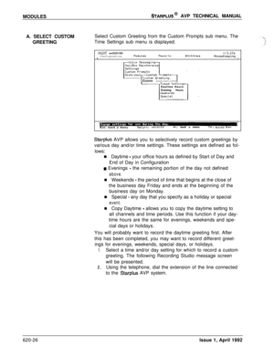 Page 150MODULESSTARPLUS@ AVP TECHNICAL MANUAL
A. SELECT CUSTOMSelect Custom Greeting from the Custom Prompts sub menu. The
GREETINGTime Settings sub menu is displayed.
ilAINT sn525100v+3.10aConfigurationtloduleaReportsUtilitiesHouseKeepingIICustom Instructions
Daytime Hours
Evening Hours
IEsc: back a menuReturn: selects-t+:back a menumoves bar
Starplus AVP allows you to selectively record custom greetings by
various day and/or time settings. These settings are defined as fol-
lows:
n Daytime 
- your office hours...