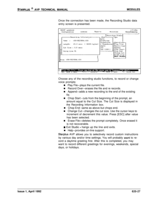 Page 151STARPLUS @ AVP TECHNICAL MANUALMODULES
Once the connection has been made, the Recording Studio data
entry screen is presented.
PIFlINT sn525100v+3.10aConfigurationnodulesReportsUtilitiesHouseKeeping
~~~~~r~~~~~~~~Exit Studio
File: 
UOX\RECVENU.UOXEsc: back a menu
Return.selectsI++: back a menutl:moves bar
Choose any of the recording studio functions, to record or change
voice prompts:
n Play File 
- plays the current file.
n Record Over 
- erases the file and re records.
n Append 
- adds a new recording...