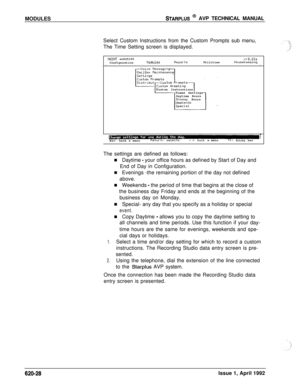 Page 152MODULESSTARPLUS @ AVP TECHNICAL MANUAL
Select Custom Instructions from the Custom Prompts sub menu,
The Time Setting screen is displayed.
MINT sn525100v+3.lOaConfigurationllodulesReportsUtilitiesHouseKeepingIICustom Instructions
Timed Settings
Daytime Hours
Evening Hours
1Esc: back a menuReturn: selectsl t+:backa menuTL:moves bar
The settings are defined as follows:
n Daytime 
- your office hours as defined by Start of Day and
End of Day in Configuration.
n Evenings -the remaining portion of the day not...