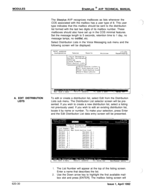 Page 154MODULESSTARPLUS @ AVP TECHNICAL MANUAL
The 
Starplus AVP recognizes mailboxes as lists whenever the
COS associated with the mailbox has a user type of 8. This user
type indicates that this mailbox should be sent to the distribution
list formed with the last two digits of its mailbox number. These
mailboxes should also have set up in the COS minimal features.
Set the message length to 5 seconds, retention time to 1 day, no
message lamps, no 
outdial, etc.
Select Distribution Lists in the Voice Messaging...