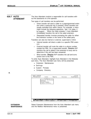 Page 158MODULESSTARPLUS @ AVP TECHNICAL MANUAL
620.7 AUTO
ATTENDANTThe Auto Attendant module is responsible for call transfers with-
out the assistance of a live operator.
Two types of call transfers can be performed:
lDirect transfer will send a caller to a preprogrammed exten-
sion when a particular key is pressed. Direct transfers are
usually activated from within menus. For example, a menu
might include the following selections, “dial 1 for sales, 2
for support....“When the caller presses 
!, Auto Attendant...