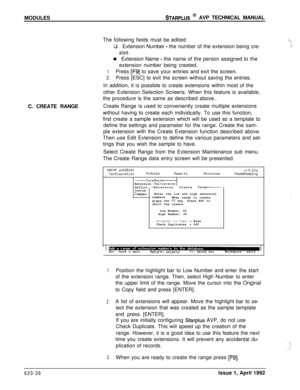 Page 160MODULESSTARPLUS @ AVP TECHNICAL MANUAL
The following fields must be edited:
q Extension Number 
- the number of the extension being cre-
ated.n Extension Name 
- the name of the person assigned to the
extension number being created.
1.Press [F9] to save your entries and exit the screen.
2.Press [ESC] to exit the screen without saving the entries.
C. CREATE RANGEIn addition, it is possible to create extensions within most of the
other Extension Selection Screens. When this feature is available,
the...
