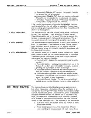 Page 17FEATURE DESCRIPTIONSTARPLUS @ AVP TECHNICAL MANUAL
n Supervised 
- Starplus AVP monitors the transfer. If you do
not answer, the call is forwarded.
D. CALL SCREENING
E. CALL HOLDING
F. CALL FORWARDING
H Unsupervised - Starplus AVP does not monitor the transfer.
The call is not forwarded in the event you do not answer.
n Immediate Forward 
- Starplus AVP forwards the call imme-
diately without trying to reach the extension.
If the transfer is supervised or forwarded 
immed‘iately, then you
need to select...