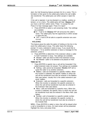Page 164MODULESSTARPLUS @ AVP TECHNICAL MANUAL
dant, the Call Screening feature prompts him for a name. This in-
formation is then given to the called party before the call is 
actu-ally transferred. The called party can either accept or reject the
call.If the call is rejected, it can be directed to a mailbox, another ex-
tension, or to a menu. The called party will hear: 
Starplus AVP,
you have a call from callers name. Press 1 to accept the call.
Press 2 to hear message again. Press 3 to reject”.
5.Press...