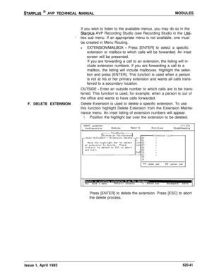 Page 165STARPLUS @ AVP TECHNICAL MANUALMODULES
If you wish to listen to the available menus, you may do so in the
Starplus AVP Recording Studio (see Recording Studio in the Utili-
*ties sub menu. If an appropriate menu is not available, one must
be created in Menu Routing.
lEXTENSION/MAILBOX - Press [ENTER] to select a specific
extension or mailbox-to which calls will be forwarded. An inset
screen will be presented.
F. DELETE EXTENSIONIf you are forwarding a call to an extension, the listing will in-
clude...