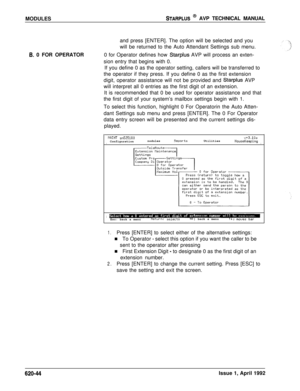 Page 168MODULESSTARPLUS @ AVP TECHNICAL MANUAL
B. 0 FOR OPERATORand press [ENTER]. The option will be selected and you
will be returned to the Auto Attendant Settings sub menu.
0 for Operator defines how Starplus AVP will process an exten-
sion entry that begins with 0.
If you define 0 as the operator setting, callers will be transferred to
the operator if they press. If you define 0 as the first extension
digit, operator assistance will not be provided and 
Starplus AVP
will interpret all 0 entries as the first...