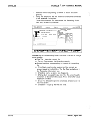 Page 172MODULESSTARPLUS @ AVP TECHNICAL MANUAL
1.Select a time or day setting for which to record a custom
greeting.
2.Using the telephone, dial the extension of any line connected
to the 
Starplus AVP system.
Once the connection has been made the Recording Studio
data entry screen is presented.
C:hoose any of the Recording Studio functions to record or change
voice prompts:
IIAINT sn525100v+3.1OaConfigurationnodulesReportsUtilitiesHouseKeepingIIIRecording Studio
What?-TypeIrRecording InformationName :...