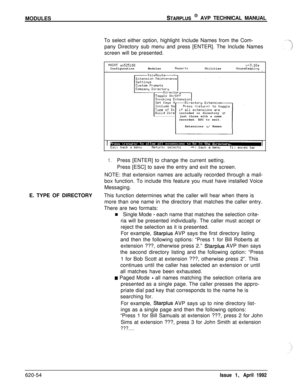 Page 178MODULESSTARPLUS @ AVP TECHNICAL MANUAL
To select either option, highlight Include Names from the Com-
pany Directory sub menu and press [ENTER]. The Include Names
screen will be presented.
tlRINT ~525100v+3.10aConfigurationModulesReportsUtilitiesIHouseKeepingIincluded in directory 
orjust those with a name
recorded. ESC to exit.
Extensions 
w/ Names
1.Press [ENTER] to change the current setting.
Press [ESC] to save the entry and exit the screen.
NOTE: that extension names are actually recorded through a...