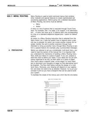 Page 180MODULESSTARPLUS @ AVP TECHNICAL MANUAL
620.11 MENU ROUTINGMenu Routing is used to build multi-level menus that combine
other modules and special features to create sophisticated call
processing applications. Before going into a detailed description
of Menu Routing, two terms must be defined:
l Menu
l Action
A menu is a list of actions that is executed through Touch-Tone
keys. For example, Dial 1 for sales. 2 for support. 3 for administra-
tion.... A menu can have up to 12 options each one corresponding...