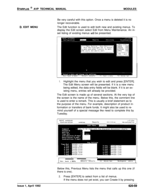 Page 183STARPLUS @ AVP TECHNICAL MANUALMODULES
D. EDIT MENUBe very careful with this option. Once a menu is deleted it is no
longer recoverable.
The Edit function is used to edit both new and existing menus. To
display the Edit screen select Edit from Menu Maintenance. An in-
set listing of existing menus 
Will be presented.
1.Highlight the menu that you wish to edit and press [ENTER].
The Edit Menu screen will be presented. If it is a new menu
being edited, the data entry fields will be blank. If it is an ex-...