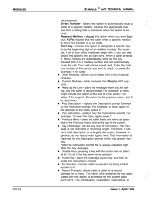 Page 186MODULESSTARPLUS @ AVP TECHNICAL MANUAL
be presented:
Direct Transfer 
- Select this option to automatically route a
caller to a specific mailbox. Choose the appropriate mail-
box form a listing that is presented when the option is en-
tered.Request Mailbox 
- chpose this option when you want Star-plus 
AVPto request that the caller enter a specific mailbox
to which the transfer is to be made.
Start Key 
- choose this option to designate a specific key
to be the beginning digit of an mailbox number. For...
