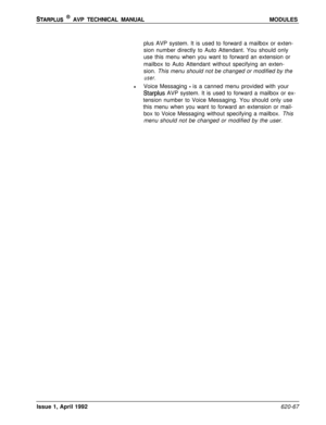 Page 191STARPLUS @ AVP TECHNICAL MANUALMODULES
plus AVP system. It is used to forward a mailbox or exten-
sion number directly to Auto Attendant. You should only
use this menu when you want to forward an extension or
mailbox to Auto Attendant without specifying an exten-
sion. This menu should not be changed or modified by the
user.
lVoice Messaging - is a canned menu provided with your
Starplus AVP system. It is used to forward a mailbox or ex-
tension number to Voice Messaging. You should only use
this menu...