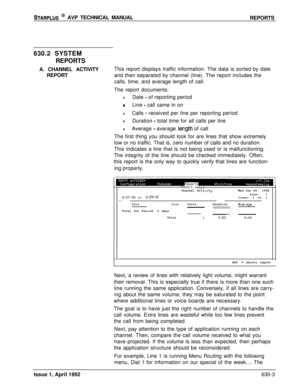 Page 194STARPLUS @ AVP TECHNICAL MANUAL
REPORTS
630.2 SYSTEM
REPORTS
A. CHANNEL ACTIVITY
REPORTThis report displays traffic information. The data is sorted by date
and then separated by channel (line). The report includes the
calls, time, and average length of call.
The report documents:
lDate - of reporting period
0Line - call came in on
lCalls - received per line per reporting period
lDuration - total time for all calls per line
lAverage - average .length of call
The first thing you should look for are lines...