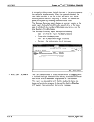 Page 199REPORTSSTARPLUS @ AVP TECHNICAL MANUAL
A blocked condition means that all channels in the group are carry-
ing call traffic simultaneously. When the system is blocked, the
next caller who tries to use the system will hear a busy signal.
Blocking should not occur frequently. If it does, you need to ex-
pand your system by installing additional voice cards.
The Blockage Summary report displays a summary version of the
detail report. Instead of identifying the specific time of the block-
age, it will...