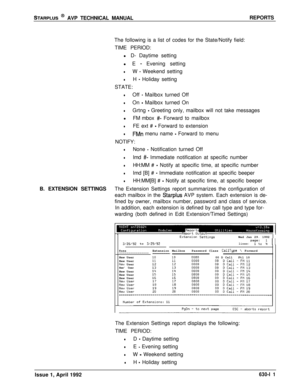 Page 202STARPLUS @ AVP TECHNICAL MANUALREPORTS
The following is a list of codes for the State/Notify field:
TIME PERIOD:
l D- Daytime setting
l E 
- Evening setting
lW - Weekend setting
lH - Holiday setting
STATE:
lOff - Mailbox turned Off
lOn - Mailbox turned On
lGrtng - Greeting only, mailbox will not take messages
lFM mbox 
#- Forward to mailbox
lFE ext # - Forward to extension
lFMn menu name - Forward to menu
NOTIFY:
lNone - Notification turned Off
lImd #- Immediate notification at specific number
lHH:MM # -...