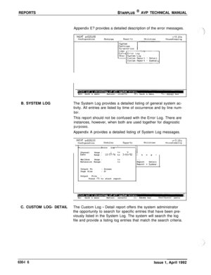 Page 207REPORTSSTARPLUS @ AVP TECHNICAL MANUAL
Appendix E? provides a detailed description of the error messages.
WINT a525100v+3.10aConfigurationflodulesReportsUtilitiesIHouseKeepingI
IEsc: back a menuReturn: selects-t+:back a menutl: move% bar
B. SYSTEM LOGThe System Log provides a detailed listing of general system ac-
tivity. All entries are listed by time of occurrence and by line num-
ber.This report should not be confused with the Error Log. There are
instances, however, when both are used together for...