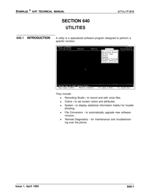 Page 211STARPLUS @ AVP TECHNICAL MANUALUTILITIES
SECTION 640
UTILITIES
640.1INTRODUCTIONA utility is a specialized software program designed to perform a
specific function.
They include:
Recording Studio 
- to record and edit voice files.
Colors 
- to set screen colors and attributes.
System 
- to display statistical information helpful for trouble
shooting.
File Conversion 
- to automatically upgrade new software
releases.Remote Diagnostics 
- for maintenance and troubleshoot-
ing over the phone.
Issue 1, April...