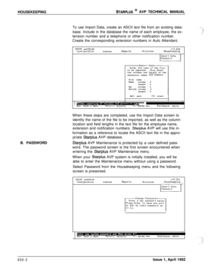 Page 218HOUSEKEEPINGSTARPLUS @ AVP TECHNICAL MANUAL
To use Import Data, create an ASCII text file from an existing data-
base. Include in the database the name of each employee, the ex-
tension number and a telephone or other notification number.
Create the corresponding extension numbers in Auto Attendant.
B. PASSWORD
tlAINT ~525100u+3.10aConfiaurationnodules-RewrtsUtilitiesHouseKeepingto be imported.
Rlso enter
the columns and le_ngth of the
extension namesand numbers.
File name :
Namecolumn : 0
length : 0...