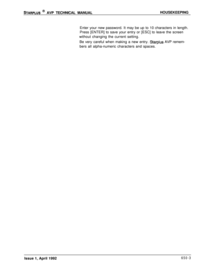 Page 219STARPLUS @ AVP TECHNICAL MANUALHOUSEKEEPING
Enter your new password. It may be up to 10 characters in length.
Press [ENTER] to save your entry or [ESC] to leave the screen
without changing the current setting.
Be very careful when making a new entry. 
Starplus AVP remem-
bers all alpha-numeric characters and spaces.
Issue 1, April 1992
650-3 