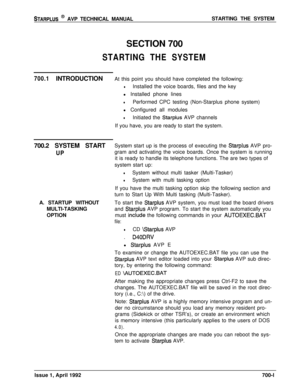 Page 220STARPLUS @ AVP TECHNICAL MANUALSTARTING THE SYSTEM
SECTION 700
STARTING THE SYSTEM
700.1INTRODUCTIONAt this point you should have completed the following:
lInstalled the voice boards, files and the key
l Installed phone lines
lPerformed CPC testing (Non-Starplus phone system)
l Configured all modules
lInitiated the Starplus AVP channels
If you have, you are ready to start the system.
700.2 SYSTEM START
UPA. STARTUP WITHOUT
MULTI-TASKING
OPTIONSystem start up is the process of executing the 
Starplus AVP...