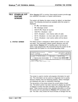 Page 222STARPLUS @ AVP TECHNICAL MANUALSTARTING THE SYSTEM
700.3
STARPLUS AVPWhen Starplus AVP is running, three special screens provide real-
RUNTIMEtime statistical information on system performance.
SCREENS
The system will display the status screen by default, as described
below. The following command are available while this screen is
displayed:
lFl -F8 - Call Statistics screens
lF9 - Blockage screen.
lShift Fl -F5 - Reset all counters
lShift Fl 0 - Shutdown - now!
lAlt Fl - Shutdown - next chance (after all...