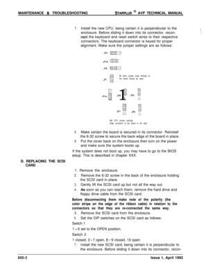 Page 226MAINTENANCE & TROUBLESHOOTINGSTARPLUS @ AVP TECHNICAL MANUAL
7.Install the new CPU, being certain it is perpendicular to the.._enclosure. Before sliding it down into its connector, recon-.;i
nect the keyboard and reset switch wires to their respective
connectors. The keyboard connector is keyed for proper
alignment. Make sure the jumper settings are as follows:
JP1All other jumper strap settings on
the board should be open.JP44 
;I 1
iJP8 E JP9 3
L00
286 CPU jumper settings
Edge connector of the board to...