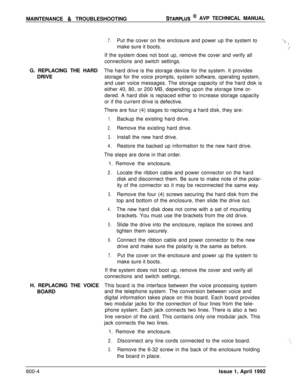 Page 228MAINTENANCE & TROUBLESHOOTINGSTARPLUS @ AVP TECHNICAL MANUAL
7.Put the cover on the enclosure and power up the system to‘3make sure it boots..!,z’If the system does not boot up, remove the cover and verify all
connections and switch settings.
G. REPLACING THE HARDThe hard drive is the storage device for the system. It provides
DRIVEstorage for the voice prompts, system software, operating system,
and user voice messages. The storage capacity of the hard disk is
either 40, 80, or 200 MB, depending upon...