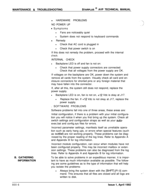 Page 230MAINTENANCE & TROUBLESHOOTINGSTARPLUS @ AVP TECHNICAL MANUAL
B. GATHERING
INFORMATIONl HARDWARE PROBLEMS
NO POWER UP
0 Symptoms
lFans are noticeably quiet
lSystem does not respond to keyboard commands
l Remedy
lCheck that AC cord is plugged in
lCheck that power switch is on
If this does not remedy the problem, proceed with the internal
check.INTERNAL CHECK
lBackplane LED is off and fan is not on:
lCheck that power supply connectors are connected.
Check that all voltages from the power supply are OK.
If...