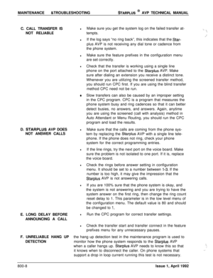 Page 232MAINTENANCE &TROUBLESHOOTINGSTARPLUS @ AVP TECHNICAL MANUAL
C. CALL TRANSFER IS
NOT RELIABLE
D. 
STARPLUS AVP DOES
NOT ANSWER CALLS
E. LONG DELAY BEFORE
ANNOUNCING A CALL
F. UNRELIABLE HANG UP
DETECTION
lMake sure you get the system log on the failed transfer at-,_\tempts.-\
4,’
lIf the log says “no ring back”, this indicates that the Star-plus AVP is not receiving any dial tone or cadence from
the phone system.
lMake sure the feature prefixes in the configuration menu
are set correctly.
lCheck that the...