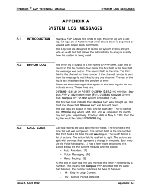 Page 235STARPLUS @ AVP TECHNICAL MANUALSYSTEM LOG MESSAGES
APPENDIX A
SYSTEM LOG MESSAGES
A.1INTRODUCTIONStarplus AVP outputs two kinds of logs: the’error log and a call
log. All logs are in ASCII format which allows them to be printed or
viewed with simple DOS commands.
The Log files are designed to record all system events and pro-
vide an audit trail that allows the administrator to analyze exactly
how the system is being used.
A.2
ERROR LOGThe error log is output to a file named SPAVP.ERR. Each line or...