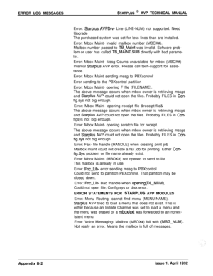 Page 240ERROR LOG MESSAGESSTARPLUS @ AVP TECHNICAL MANUAL
Error: 
Starplus AVPDrv- Line (LINE-NUM) not supported. Need
Upgrade
The purchased system was set for less lines than are installed.
Error: Mbox Maint- invalid mailbox number (MBOX#).
Mailbox number passed to 
TB-Maint was invalid. Software prob-
lem or user has called 
TB-MAINT.SUB directly with bad parame-
ter.Error: Mbox Maint- Mssg Counts unavailable for mbox (MBOX#)
Internal 
Starplus AVP error. Please call tech-support for assis-
tance.
Error: Mbox...
