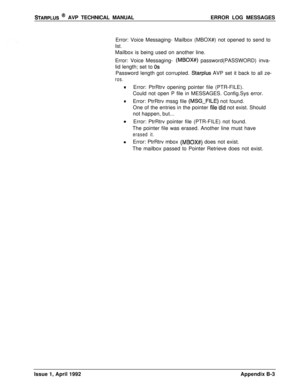 Page 241STARPLUS @ AVP TECHNICAL MANUALERROR LOG MESSAGES
Error: Voice Messaging- Mailbox (MBOX#) not opened to send to
list.Mailbox is being used on another line.
Error: Voice Messaging- 
(MBOX#) password(PASSWORD) inva-
lid length; set to 
OSPassword length got corrupted. 
Starplus AVP set it back to all ze-
ros.
0
0Error: PtrRtrv opening pointer file (PTR-FILE).
Could not open P file in MESSAGES. Config.Sys error.
Error: PtrRtrv mssg file (MSG-FILE) not found.
One of the entries in the pointer 
filedid not...